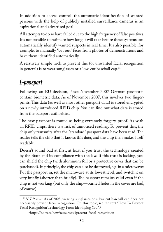 In addition to access control, the automatic identification of wanted persons with the help of publicly installed surveillance cameras is an aspirational and advertised goal.  Allattempts to do so have failed due to the high frequency of alse positives. It’s not possible to cstimate how long it will take before these systems can automatically identify wanted suspects in real time. I¢’s also possible, for cxample, to manually “eut out” faces from photos of demonstrations and have them identificd automatically.  A relatively simple trick to prevent this (or unwanted facial recognition in general) is to wear sunglasses or a low-cut baseball cap.”*  E-passport  Following an EU decision, since November 2007 German passports contain biometric data. As of November 2007, this involves two finger- prints. This data (as well as most other passport data) is stored enerypted. on a newly introduced RFID chip. You can find out what data is stored. from the passport authorities.  The new passport is touted as being extremely forgery-proof. As with all RFID chips, there i a risk of unnoticed reading. To prevent this, the chip only transmits after the “standard” passport data have been read. The seader tels the chip that it knows this data, and the chip then makes itsclf readable.  Docsn’t sound bad at first, at least if you trust the technology created by the State and its compliance with the law. If this trust is lacking, you can shield the chip (with aluminum foil or a protective cover that can be purchased). In principle, the chip can also be destroyed, e.g.in a microwave: Put the passport in, sct the microwave at its lowest level, and switch it on very briefly (shorter than briefly). The passport remains valid even if the chip is not working (but only the chip—burned holes in the cover are bad, of course).  TP note: As of 2025, weasing sunglasses or & low-cat bascball ap does not nccessrlly prevent fcial ecogaition. On this topc, sce the text “How To Prevent Facial Recognition Technology From Identifying You’.*  *hitps://notsace.how/cesources/ Fprevent-fucial-recogition  52 